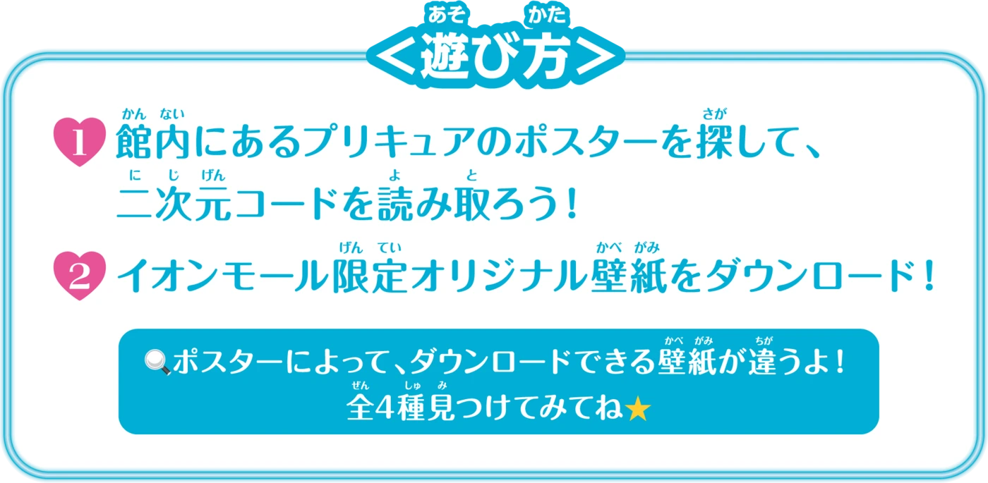 ＜遊び方＞ 1.館内にあるプリキュアのポスターを探して、二次元コードを読み取ろう！ 2.イオンモール限定オリジナル壁紙をダウンロード！ ポスターによって、ダウンロードできる壁紙が違うよ！全4種見つけてみてね★